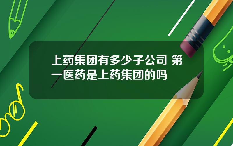 上药集团有多少子公司 第一医药是上药集团的吗